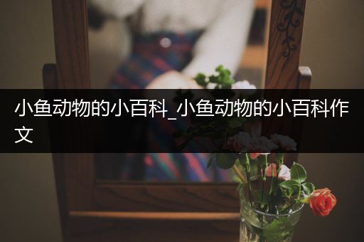 小鱼动物的小百科_小鱼动物的小百科作文