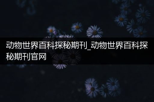 动物世界百科探秘期刊_动物世界百科探秘期刊官网