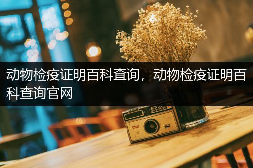 动物检疫证明百科查询，动物检疫证明百科查询官网