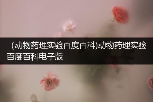 （动物药理实验百度百科)动物药理实验百度百科电子版