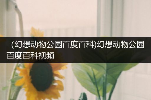 （幻想动物公园百度百科)幻想动物公园百度百科视频