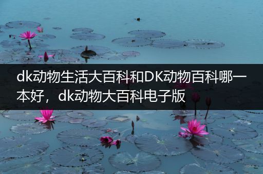 dk动物生活大百科和DK动物百科哪一本好，dk动物大百科电子版