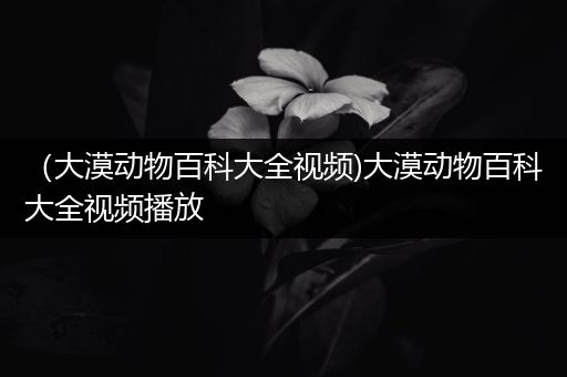 （大漠动物百科大全视频)大漠动物百科大全视频播放