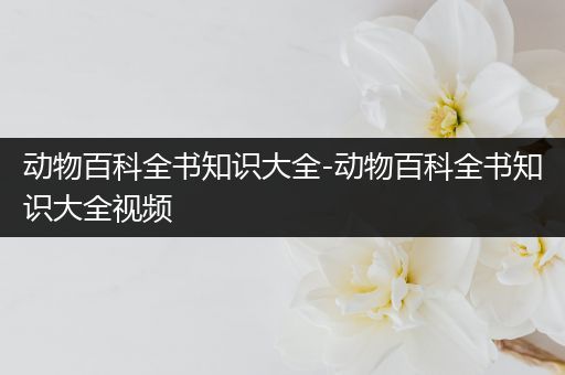 动物百科全书知识大全-动物百科全书知识大全视频