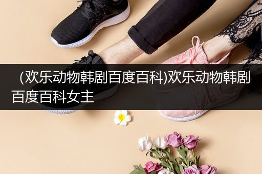 （欢乐动物韩剧百度百科)欢乐动物韩剧百度百科女主