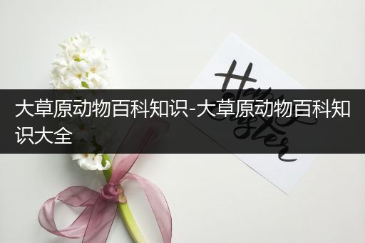大草原动物百科知识-大草原动物百科知识大全