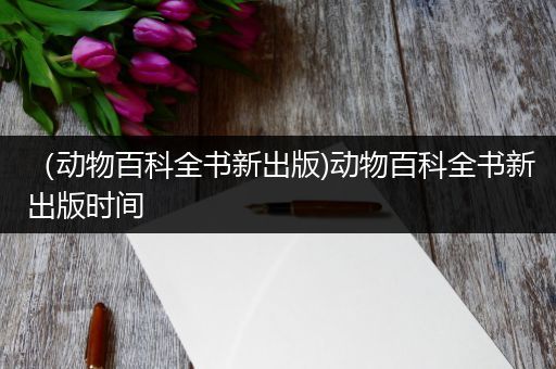 （动物百科全书新出版)动物百科全书新出版时间
