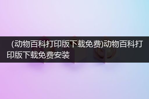 （动物百科打印版下载免费)动物百科打印版下载免费安装