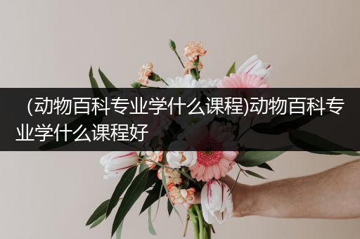 （动物百科专业学什么课程)动物百科专业学什么课程好