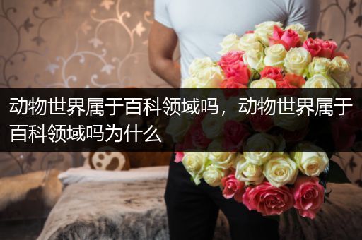 动物世界属于百科领域吗，动物世界属于百科领域吗为什么