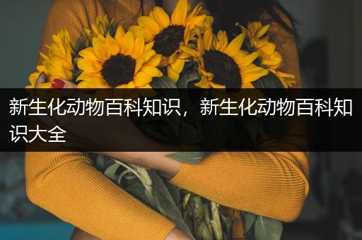 新生化动物百科知识，新生化动物百科知识大全
