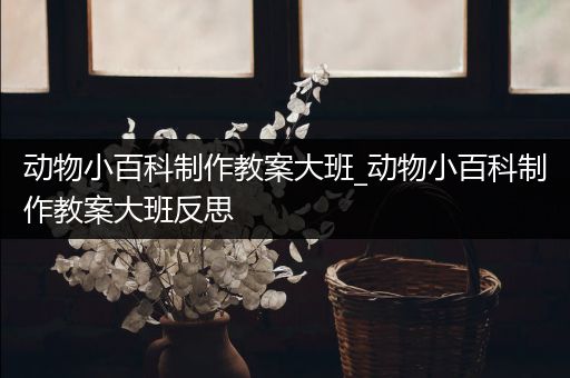 动物小百科制作教案大班_动物小百科制作教案大班反思