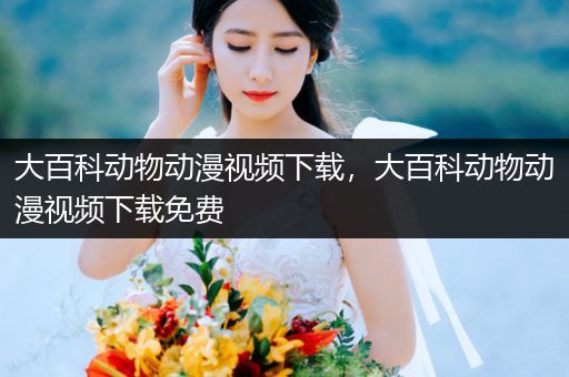 大百科动物动漫视频下载，大百科动物动漫视频下载免费