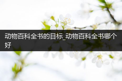 动物百科全书的目标_动物百科全书哪个好