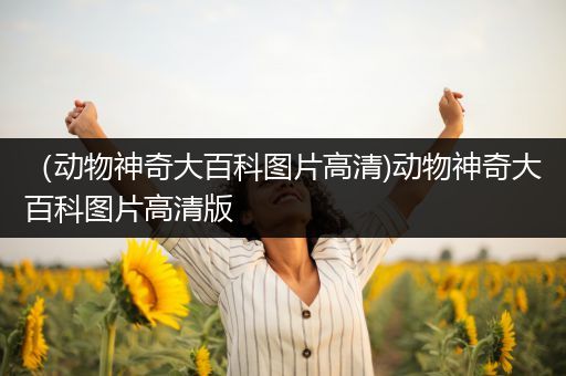 （动物神奇大百科图片高清)动物神奇大百科图片高清版