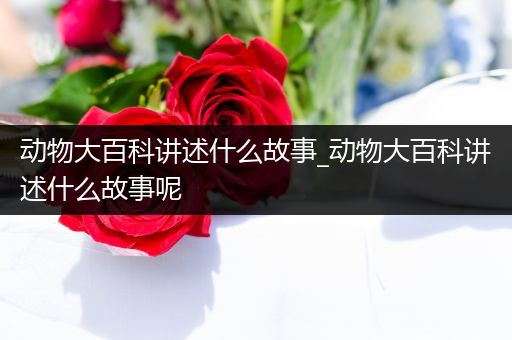 动物大百科讲述什么故事_动物大百科讲述什么故事呢