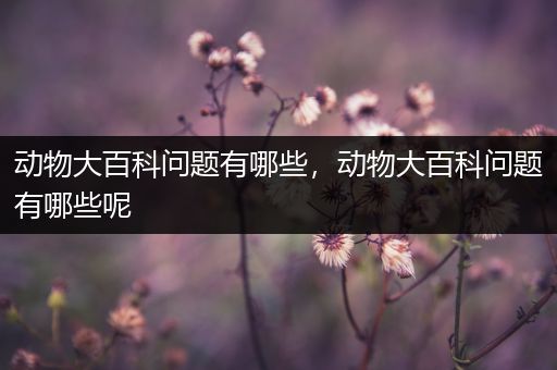 动物大百科问题有哪些，动物大百科问题有哪些呢