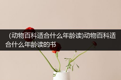 （动物百科适合什么年龄读)动物百科适合什么年龄读的书