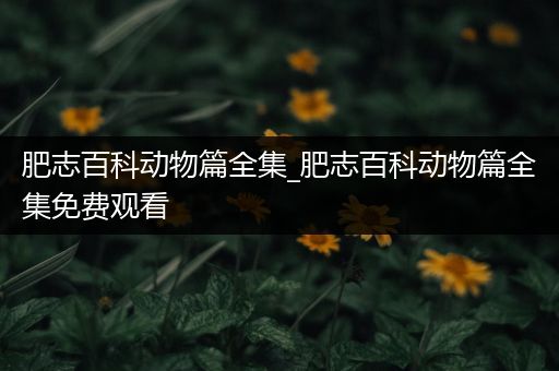 肥志百科动物篇全集_肥志百科动物篇全集免费观看