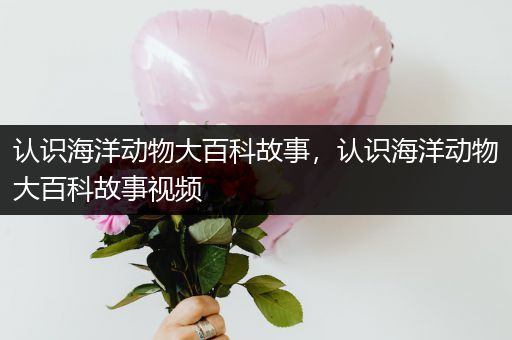 认识海洋动物大百科故事，认识海洋动物大百科故事视频