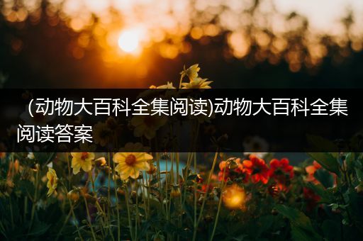 （动物大百科全集阅读)动物大百科全集阅读答案