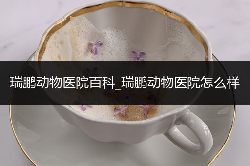 瑞鹏动物医院百科_瑞鹏动物医院怎么样