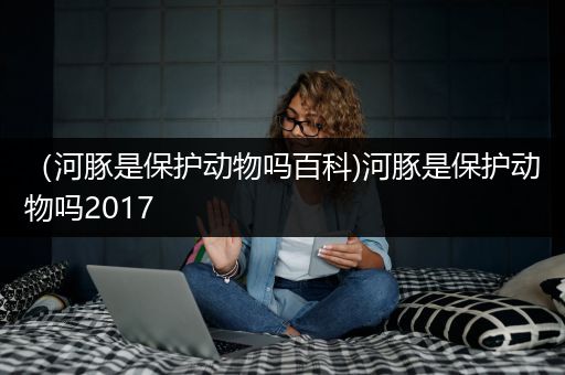 （河豚是保护动物吗百科)河豚是保护动物吗2017