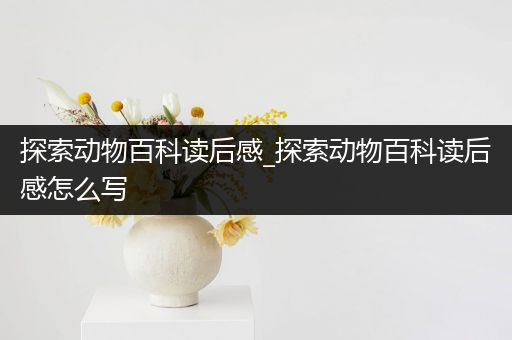 探索动物百科读后感_探索动物百科读后感怎么写