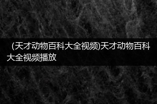 （天才动物百科大全视频)天才动物百科大全视频播放