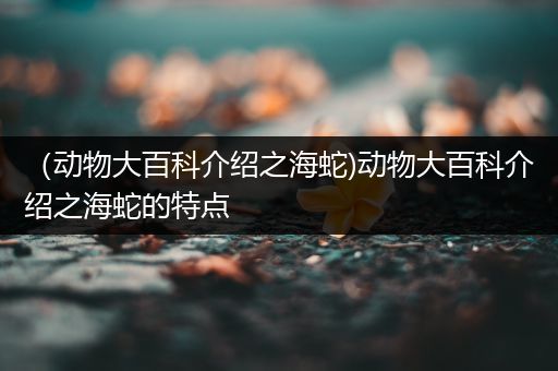 （动物大百科介绍之海蛇)动物大百科介绍之海蛇的特点