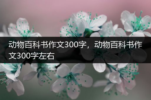 动物百科书作文300字，动物百科书作文300字左右