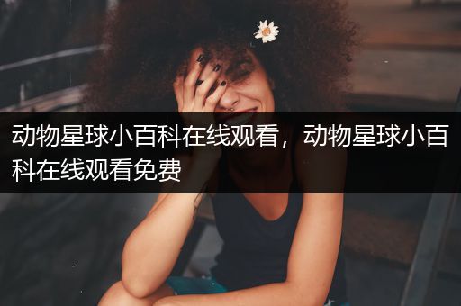 动物星球小百科在线观看，动物星球小百科在线观看免费