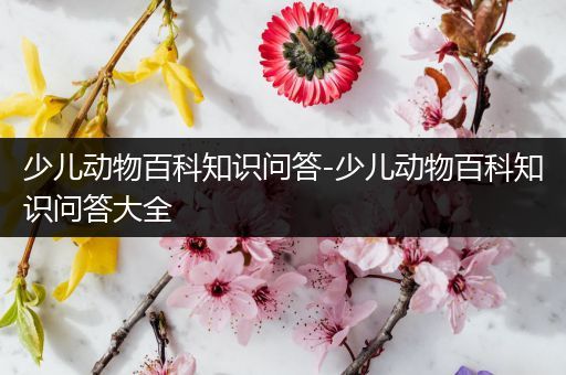 少儿动物百科知识问答-少儿动物百科知识问答大全