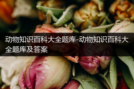 动物知识百科大全题库-动物知识百科大全题库及答案