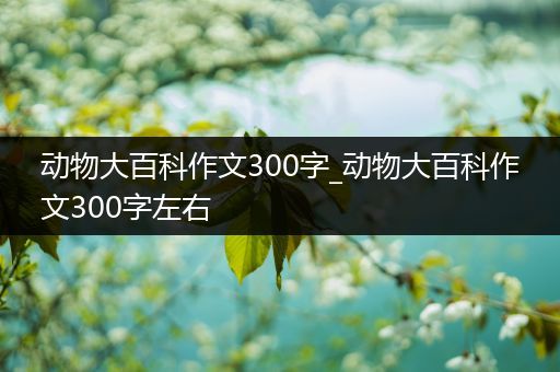 动物大百科作文300字_动物大百科作文300字左右