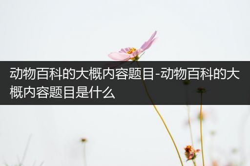 动物百科的大概内容题目-动物百科的大概内容题目是什么