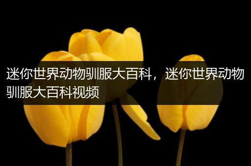 迷你世界动物驯服大百科，迷你世界动物驯服大百科视频