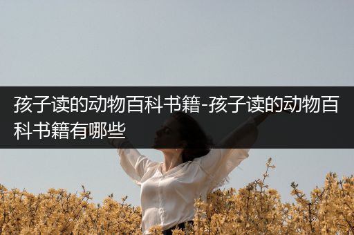 孩子读的动物百科书籍-孩子读的动物百科书籍有哪些