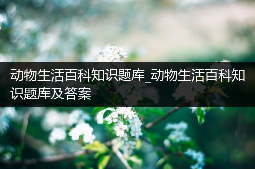 动物生活百科知识题库_动物生活百科知识题库及答案