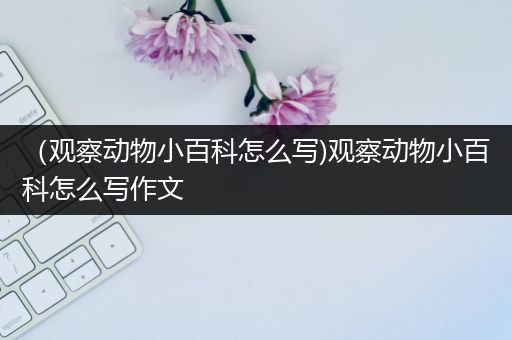 （观察动物小百科怎么写)观察动物小百科怎么写作文