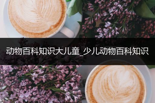动物百科知识大儿童_少儿动物百科知识