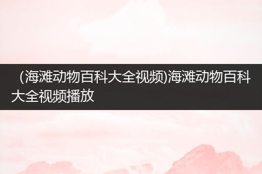 （海滩动物百科大全视频)海滩动物百科大全视频播放