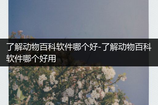 了解动物百科软件哪个好-了解动物百科软件哪个好用