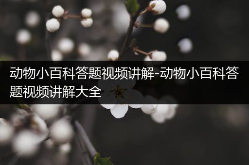 动物小百科答题视频讲解-动物小百科答题视频讲解大全