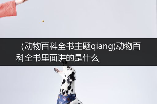 （动物百科全书主题qiang)动物百科全书里面讲的是什么