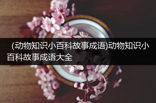 （动物知识小百科故事成语)动物知识小百科故事成语大全
