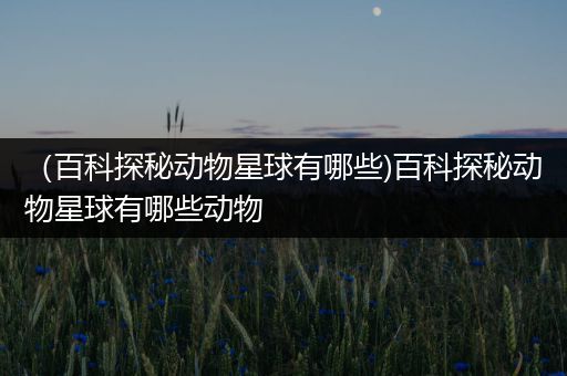 （百科探秘动物星球有哪些)百科探秘动物星球有哪些动物