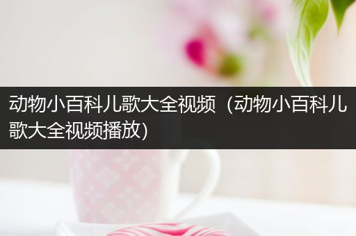 动物小百科儿歌大全视频（动物小百科儿歌大全视频播放）