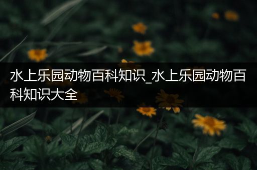 水上乐园动物百科知识_水上乐园动物百科知识大全