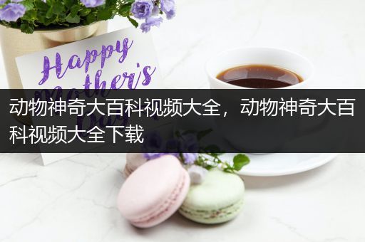 动物神奇大百科视频大全，动物神奇大百科视频大全下载